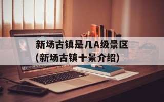 新场古镇是几A级景区(新场古镇十景介绍)