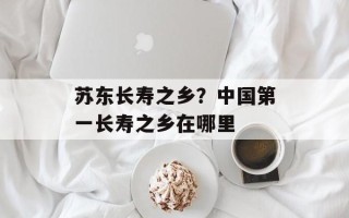 苏东长寿之乡？中国第一长寿之乡在哪里