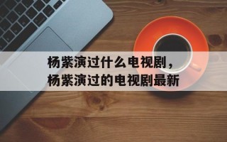 杨紫演过什么电视剧，杨紫演过的电视剧最新