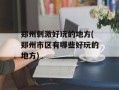 郑州刺激好玩的地方(郑州市区有哪些好玩的地方)