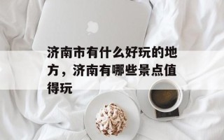 济南市有什么好玩的地方，济南有哪些景点值得玩