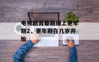 电视剧青春期撞上更年期2，更年期在几岁开始