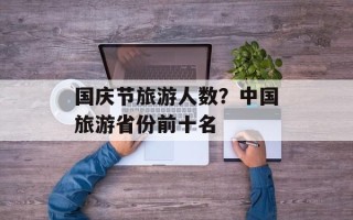 国庆节旅游人数？中国旅游省份前十名