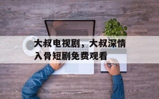 大叔电视剧，大叔深情入骨短剧免费观看