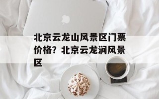 北京云龙山风景区门票价格？北京云龙涧风景区