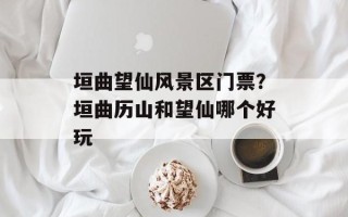 垣曲望仙风景区门票？垣曲历山和望仙哪个好玩