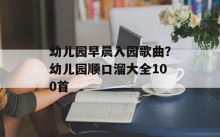 幼儿园早晨入园歌曲？幼儿园顺口溜大全100首