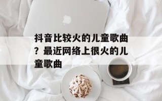 抖音比较火的儿童歌曲？最近网络上很火的儿童歌曲