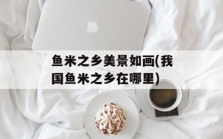 鱼米之乡美景如画(我国鱼米之乡在哪里)