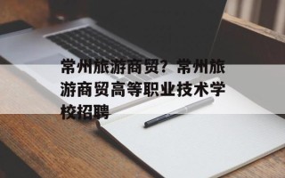 常州旅游商贸？常州旅游商贸高等职业技术学校招聘