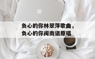 负心的你林翠萍歌曲，负心的你闽南语原唱