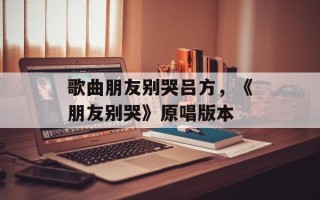 歌曲朋友别哭吕方，《朋友别哭》原唱版本