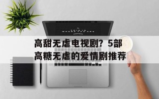高甜无虐电视剧？5部高糖无虐的爱情剧推荐