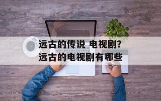 远古的传说 电视剧？远古的电视剧有哪些