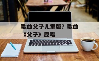 歌曲父子儿童版？歌曲《父子》原唱