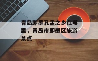 青岛即墨孔孟之乡在哪里，青岛市即墨区旅游景点