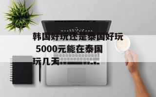 韩国好玩还是泰国好玩 5000元能在泰国玩几天