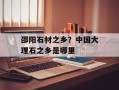 邵阳石材之乡？中国大理石之乡是哪里