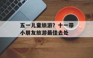 五一儿童旅游？十一带小朋友旅游最佳去处