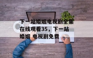 下一站婚姻电视剧全集在线观看35，下一站婚姻 电视剧免费
