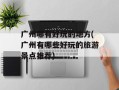 广州哪有好玩的地方(广州有哪些好玩的旅游景点推荐)