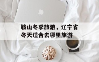 鞍山冬季旅游，辽宁省冬天适合去哪里旅游
