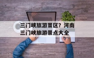 三门峡旅游景区？河南三门峡旅游景点大全