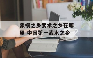 象棋之乡武术之乡在哪里 中国第一武术之乡