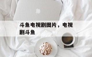 斗鱼电视剧图片，电视剧斗鱼
