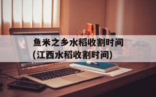 鱼米之乡水稻收割时间(江西水稻收割时间)