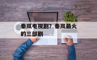 秦岚电视剧？秦岚最火的三部剧