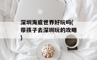 深圳海底世界好玩吗(带孩子去深圳玩的攻略)