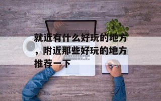 就近有什么好玩的地方，附近那些好玩的地方推荐一下
