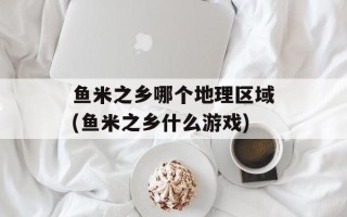 鱼米之乡哪个地理区域(鱼米之乡什么游戏)