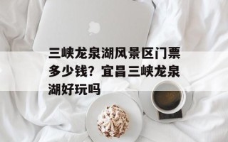 三峡龙泉湖风景区门票多少钱？宜昌三峡龙泉湖好玩吗