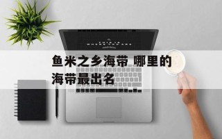鱼米之乡海带 哪里的海带最出名