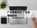 广元那里好玩 广元市哪里好玩