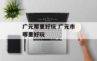 广元那里好玩 广元市哪里好玩