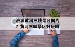 济源黄河三峡景区图片？黄河三峡景区好玩吗