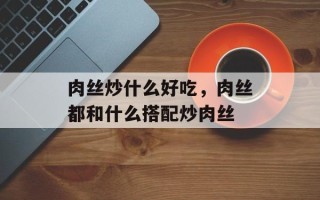 肉丝炒什么好吃，肉丝都和什么搭配炒肉丝