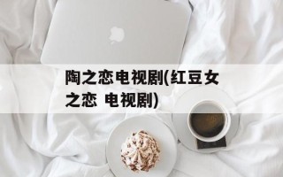 陶之恋电视剧(红豆女之恋 电视剧)