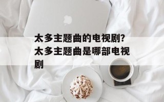 太多主题曲的电视剧？太多主题曲是哪部电视剧