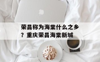 荣昌称为海棠什么之乡？重庆荣昌海棠新城