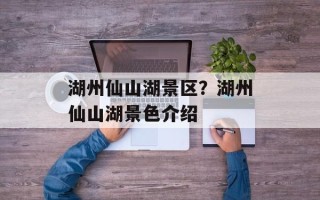 湖州仙山湖景区？湖州仙山湖景色介绍