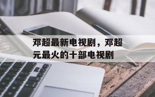 邓超最新电视剧，邓超元最火的十部电视剧