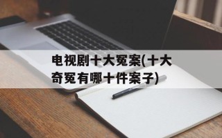 电视剧十大冤案(十大奇冤有哪十件案子)