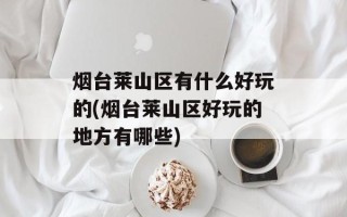 烟台莱山区有什么好玩的(烟台莱山区好玩的地方有哪些)