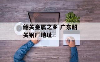 韶关金属之乡 广东韶关钢厂地址