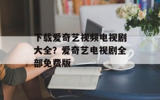 下载爱奇艺视频电视剧大全？爱奇艺电视剧全部免费版
