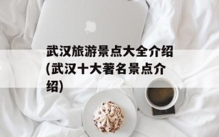 武汉旅游景点大全介绍(武汉十大著名景点介绍)
